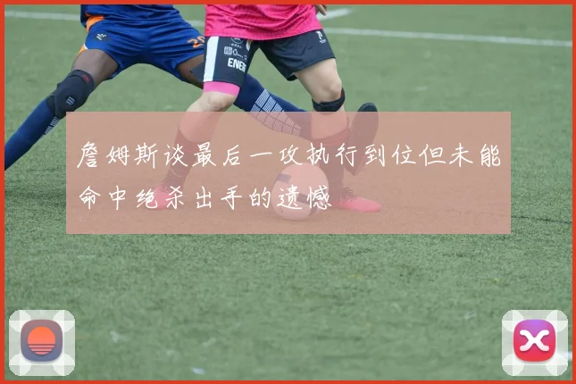 詹姆斯谈最后一攻执行到位但未能命中绝杀出手的遗憾