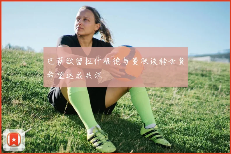 巴萨欲留拉什福德与曼联谈转会费希望达成共识