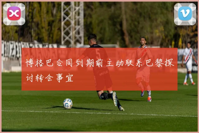 博格巴合同到期前主动联系巴黎探讨转会事宜
