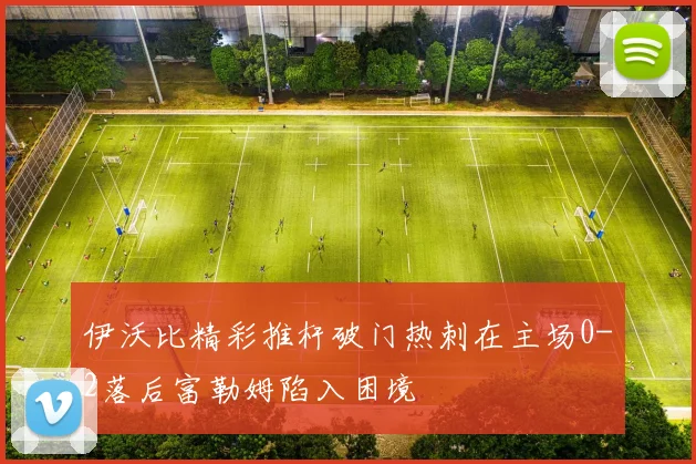 伊沃比精彩推杆破门热刺在主场0-2落后富勒姆陷入困境