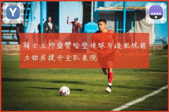 骑士主帅盛赞哈登传球与造犯规能力称其提升全队表现