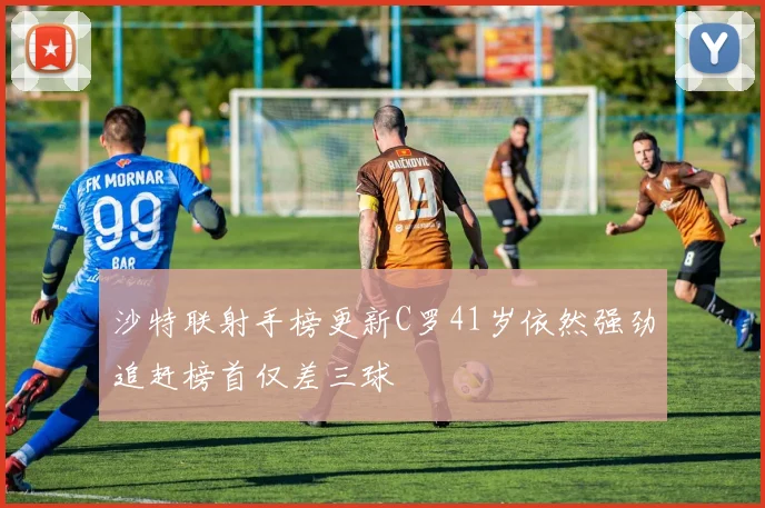 沙特联射手榜更新C罗41岁依然强劲追赶榜首仅差三球