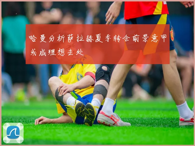 哈曼分析萨拉赫夏季转会前景意甲或成理想去处