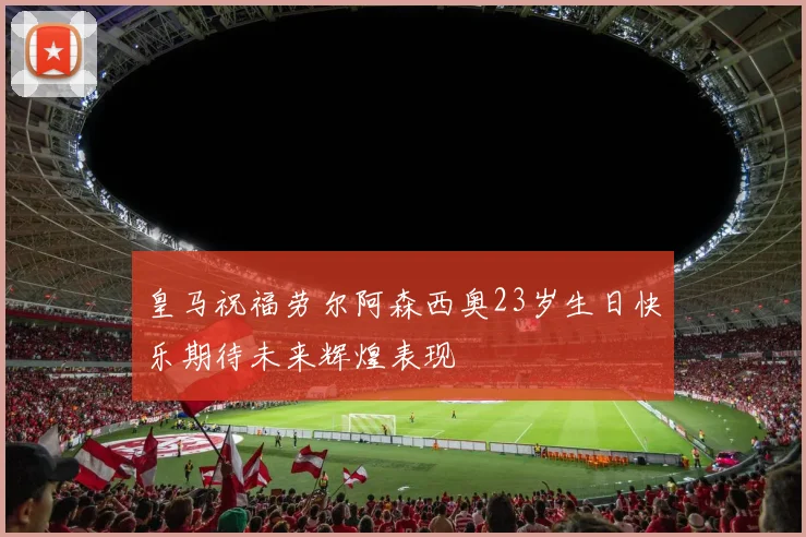 皇马祝福劳尔阿森西奥23岁生日快乐期待未来辉煌表现
