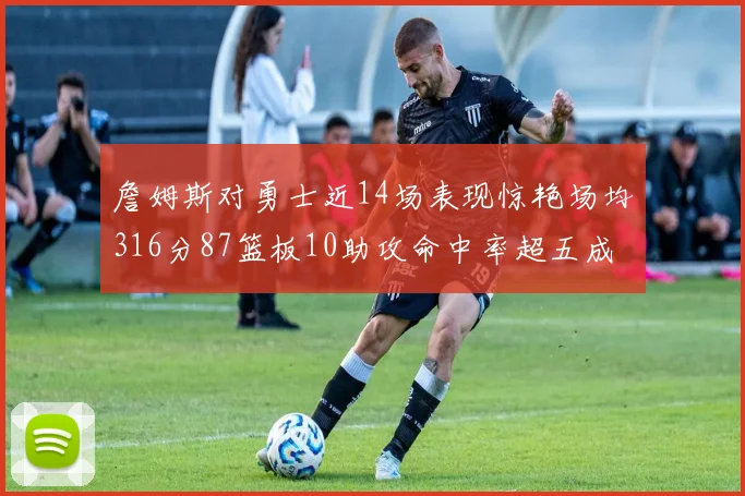 詹姆斯对勇士近14场表现惊艳场均316分87篮板10助攻命中率超五成