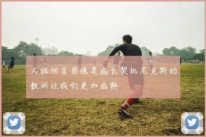 文班坦言困境是成长契机尼克斯的教训让我们更加成熟