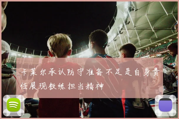 卡莱尔承认防守准备不足是自身责任展现教练担当精神
