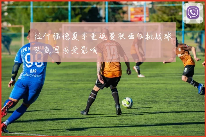 拉什福德夏季重返曼联面临挑战球队氛围或受影响