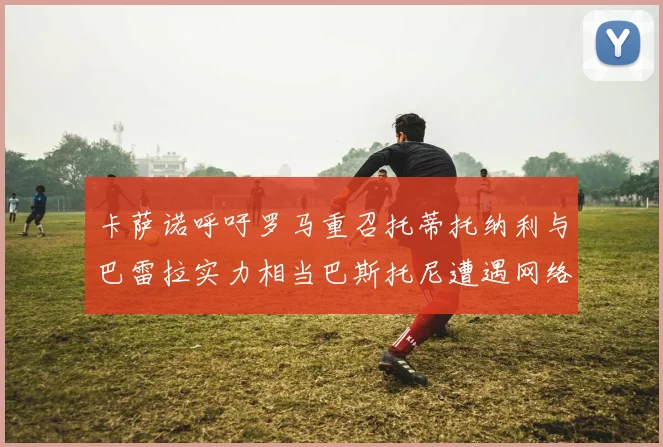 卡萨诺呼吁罗马重召托蒂托纳利与巴雷拉实力相当巴斯托尼遭遇网络暴力
