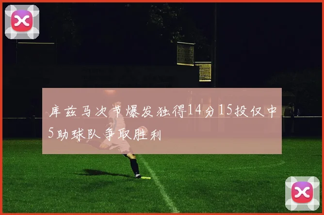 库兹马次节爆发独得14分15投仅中5助球队争取胜利