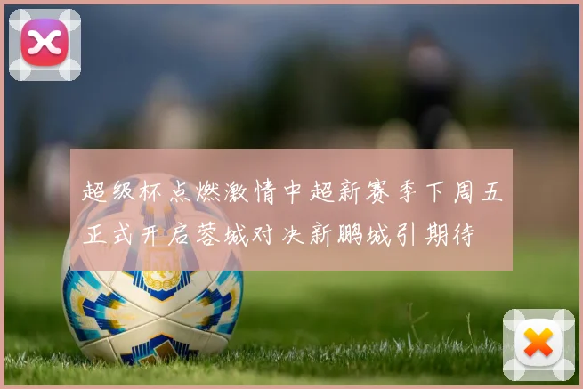 超级杯点燃激情中超新赛季下周五正式开启蓉城对决新鹏城引期待