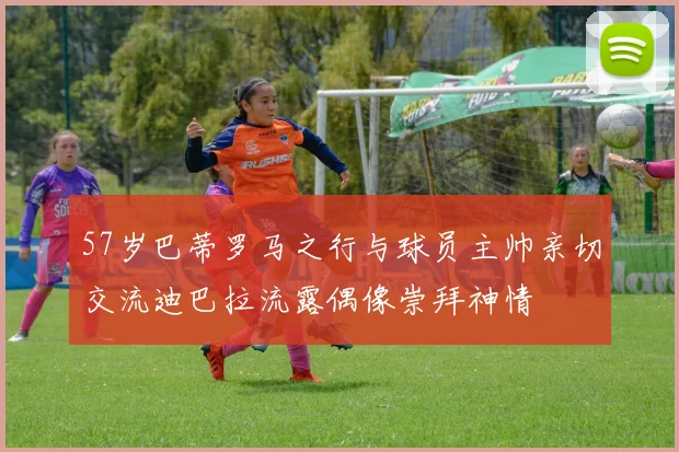 57岁巴蒂罗马之行与球员主帅亲切交流迪巴拉流露偶像崇拜神情
