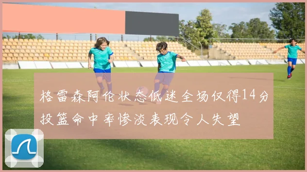 格雷森阿伦状态低迷全场仅得14分投篮命中率惨淡表现令人失望