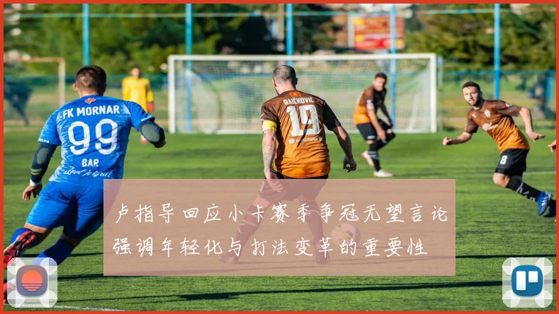 卢指导回应小卡赛季争冠无望言论强调年轻化与打法变革的重要性